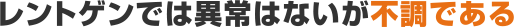 レントゲンでは異常はないが不調である