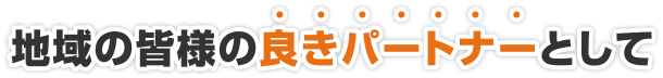 地域の皆様の良きパートナーとして